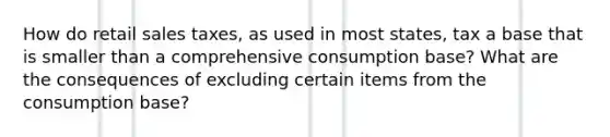 How do retail sales taxes, as used in most states, tax a base that is smaller than a comprehensive consumption base? What are the consequences of excluding certain items from the consumption base?