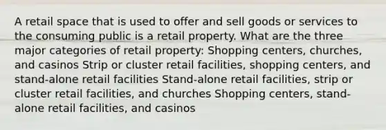 A retail space that is used to offer and sell goods or services to the consuming public is a retail property. What are the three major categories of retail property: Shopping centers, churches, and casinos Strip or cluster retail facilities, shopping centers, and stand-alone retail facilities Stand-alone retail facilities, strip or cluster retail facilities, and churches Shopping centers, stand-alone retail facilities, and casinos