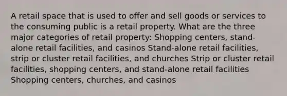 A retail space that is used to offer and sell goods or services to the consuming public is a retail property. What are the three major categories of retail property: Shopping centers, stand-alone retail facilities, and casinos Stand-alone retail facilities, strip or cluster retail facilities, and churches Strip or cluster retail facilities, shopping centers, and stand-alone retail facilities Shopping centers, churches, and casinos