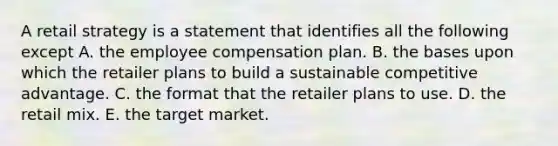 A retail strategy is a statement that identifies all the following except A. the employee compensation plan. B. the bases upon which the retailer plans to build a sustainable competitive advantage. C. the format that the retailer plans to use. D. the retail mix. E. the target market.