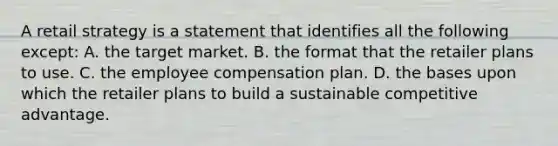 A retail strategy is a statement that identifies all the following except: A. the target market. B. the format that the retailer plans to use. C. the employee compensation plan. D. the bases upon which the retailer plans to build a sustainable competitive advantage.