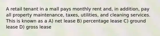 A retail tenant in a mall pays monthly rent and, in addition, pay all property maintenance, taxes, utilities, and cleaning services. This is known as a A) net lease B) percentage lease C) ground lease D) gross lease