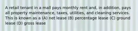 A retail tenant in a mall pays monthly rent and, in addition, pays all property maintenance, taxes, utilities, and cleaning services. This is known as a (A) net lease (B) percentage lease (C) ground lease (D) gross lease