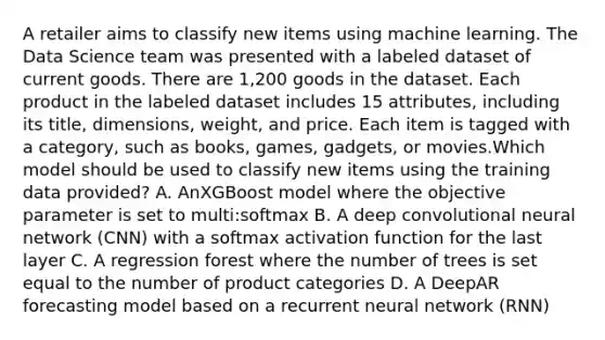 A retailer aims to classify new items using machine learning. The Data Science team was presented with a labeled dataset of current goods. There are 1,200 goods in the dataset. Each product in the labeled dataset includes 15 attributes, including its title, dimensions, weight, and price. Each item is tagged with a category, such as books, games, gadgets, or movies.Which model should be used to classify new items using the training data provided? A. AnXGBoost model where the objective parameter is set to multi:softmax B. A deep convolutional neural network (CNN) with a softmax activation function for the last layer C. A regression forest where the number of trees is set equal to the number of product categories D. A DeepAR forecasting model based on a recurrent neural network (RNN)