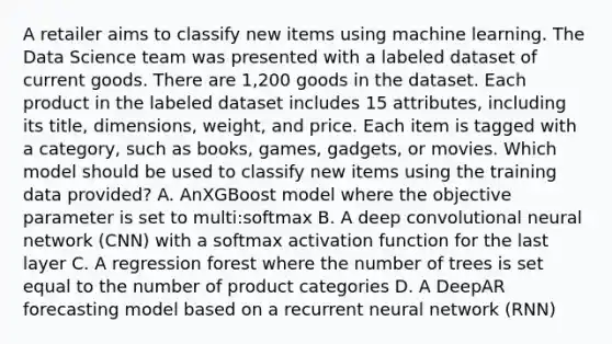 A retailer aims to classify new items using machine learning. The Data Science team was presented with a labeled dataset of current goods. There are 1,200 goods in the dataset. Each product in the labeled dataset includes 15 attributes, including its title, dimensions, weight, and price. Each item is tagged with a category, such as books, games, gadgets, or movies. Which model should be used to classify new items using the training data provided? A. AnXGBoost model where the objective parameter is set to multi:softmax B. A deep convolutional neural network (CNN) with a softmax activation function for the last layer C. A regression forest where the number of trees is set equal to the number of product categories D. A DeepAR forecasting model based on a recurrent neural network (RNN)