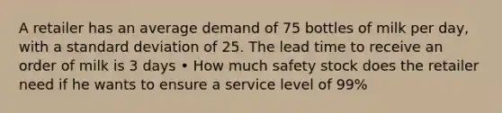 A retailer has an average demand of 75 bottles of milk per day, with a <a href='https://www.questionai.com/knowledge/kqGUr1Cldy-standard-deviation' class='anchor-knowledge'>standard deviation</a> of 25. The lead time to receive an order of milk is 3 days • How much safety stock does the retailer need if he wants to ensure a service level of 99%