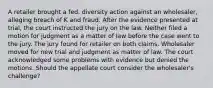 A retailer brought a fed. diversity action against an wholesaler, alleging breach of K and fraud. After the evidence presented at trial, the court instructed the jury on the law. Neither filed a motion for judgment as a matter of law before the case went to the jury. The jury found for retailer on both claims. Wholesaler moved for new trial and judgment as matter of law. The court acknowledged some problems with evidence but denied the motions. Should the appellate court consider the wholesaler's challenge?