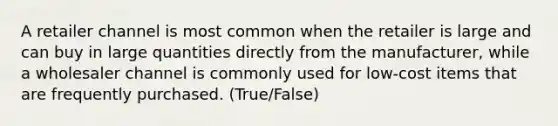 A retailer channel is most common when the retailer is large and can buy in large quantities directly from the manufacturer, while a wholesaler channel is commonly used for low-cost items that are frequently purchased. (True/False)