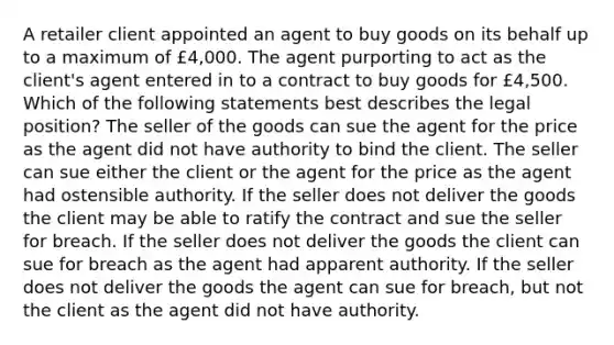 A retailer client appointed an agent to buy goods on its behalf up to a maximum of £4,000. The agent purporting to act as the client's agent entered in to a contract to buy goods for £4,500. Which of the following statements best describes the legal position? The seller of the goods can sue the agent for the price as the agent did not have authority to bind the client. The seller can sue either the client or the agent for the price as the agent had ostensible authority. If the seller does not deliver the goods the client may be able to ratify the contract and sue the seller for breach. If the seller does not deliver the goods the client can sue for breach as the agent had apparent authority. If the seller does not deliver the goods the agent can sue for breach, but not the client as the agent did not have authority.