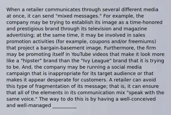 When a retailer communicates through several different media at once, it can send "mixed messages." For example, the company may be trying to establish its image as a time-honored and prestigious brand through its television and magazine advertising; at the same time, it may be involved in sales promotion activities (for example, coupons and/or freemiums) that project a bargain-basement image. Furthermore, the firm may be promoting itself in YouTube videos that make it look more like a "hipster" brand than the "Ivy League" brand that it is trying to be. And, the company may be running a social media campaign that is inappropriate for its target audience or that makes it appear desperate for customers. A retailer can avoid this type of fragmentation of its message; that is, it can ensure that all of the elements in its communication mix "speak with the same voice." The way to do this is by having a well-conceived and well-managed __________