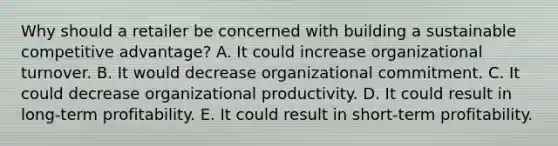 Why should a retailer be concerned with building a sustainable competitive advantage? A. It could increase organizational turnover. B. It would decrease organizational commitment. C. It could decrease organizational productivity. D. It could result in long-term profitability. E. It could result in short-term profitability.