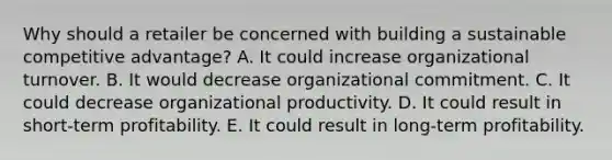 Why should a retailer be concerned with building a sustainable competitive advantage? A. It could increase organizational turnover. B. It would decrease organizational commitment. C. It could decrease organizational productivity. D. It could result in short-term profitability. E. It could result in long-term profitability.