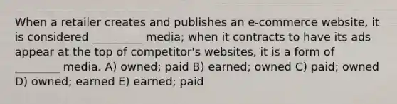 When a retailer creates and publishes an e-commerce website, it is considered _________ media; when it contracts to have its ads appear at the top of competitor's websites, it is a form of ________ media. A) owned; paid B) earned; owned C) paid; owned D) owned; earned E) earned; paid