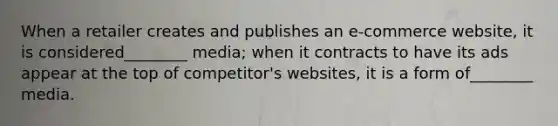 When a retailer creates and publishes an e-commerce website, it is considered________ media; when it contracts to have its ads appear at the top of competitor's websites, it is a form of________ media.