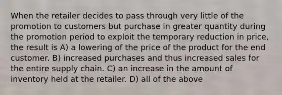 When the retailer decides to pass through very little of the promotion to customers but purchase in greater quantity during the promotion period to exploit the temporary reduction in price, the result is A) a lowering of the price of the product for the end customer. B) increased purchases and thus increased sales for the entire supply chain. C) an increase in the amount of inventory held at the retailer. D) all of the above