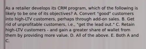 As a retailer develops its CRM program, which of the following is likely to be one of its objectives? A. Convert "good" customers into high-LTV customers, perhaps through add-on sales. B. Get rid of unprofitable customers, i.e., "get the lead out." C. Retain high-LTV customers - and gain a greater share of wallet from them by providing more value. D. All of the above. E. Both A and C.