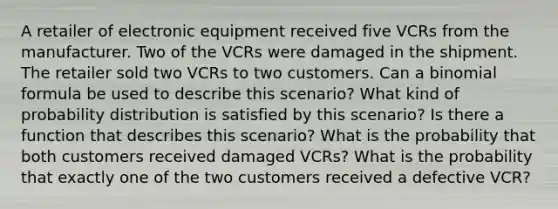 A retailer of electronic equipment received five VCRs from the manufacturer. Two of the VCRs were damaged in the shipment. The retailer sold two VCRs to two customers. Can a binomial formula be used to describe this scenario? What kind of probability distribution is satisfied by this scenario? Is there a function that describes this scenario? What is the probability that both customers received damaged VCRs? What is the probability that exactly one of the two customers received a defective VCR?