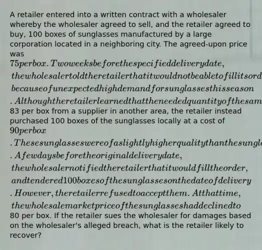 A retailer entered into a written contract with a wholesaler whereby the wholesaler agreed to sell, and the retailer agreed to buy, 100 boxes of sunglasses manufactured by a large corporation located in a neighboring city. The agreed-upon price was 75 per box. Two weeks before the specified delivery date, the wholesaler told the retailer that it would not be able to fill its order, because of unexpected high demand for sunglasses this season. Although the retailer learned that the needed quantity of the same brand of sunglasses could be shipped within two days for83 per box from a supplier in another area, the retailer instead purchased 100 boxes of the sunglasses locally at a cost of 90 per box. These sunglasses were of a slightly higher quality than the sunglasses that were originally contracted for. A few days before the original delivery date, the wholesaler notified the retailer that it would fill the order, and tendered 100 boxes of the sunglasses on the date of delivery. However, the retailer refused to accept them. At that time, the wholesale market price of the sunglasses had declined to80 per box. If the retailer sues the wholesaler for damages based on the wholesaler's alleged breach, what is the retailer likely to recover?