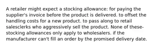 A retailer might expect a stocking allowance: for paying the supplier's invoice before the product is delivered. to offset the handling costs for a new product. to pass along to retail salesclerks who aggressively sell the product. None of these-stocking allowances only apply to wholesalers. if the manufacturer can't fill an order by the promised delivery date.