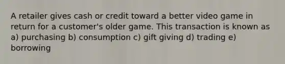 A retailer gives cash or credit toward a better video game in return for a customer's older game. This transaction is known as a) purchasing b) consumption c) gift giving d) trading e) borrowing