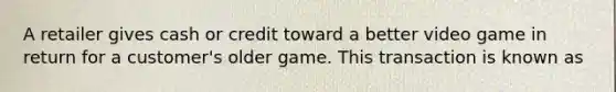 A retailer gives cash or credit toward a better video game in return for a customer's older game. This transaction is known as