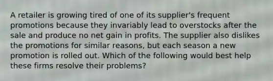 A retailer is growing tired of one of its supplier's frequent promotions because they invariably lead to overstocks after the sale and produce no net gain in profits. The supplier also dislikes the promotions for similar reasons, but each season a new promotion is rolled out. Which of the following would best help these firms resolve their problems?