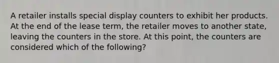 A retailer installs special display counters to exhibit her products. At the end of the lease term, the retailer moves to another state, leaving the counters in the store. At this point, the counters are considered which of the following?