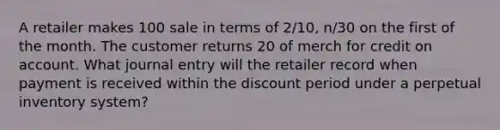 A retailer makes 100 sale in terms of 2/10, n/30 on the first of the month. The customer returns 20 of merch for credit on account. What journal entry will the retailer record when payment is received within the discount period under a perpetual inventory system?