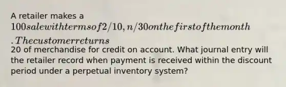 A retailer makes a 100 sale with terms of 2/10, n/30 on the first of the month. The customer returns20 of merchandise for credit on account. What journal entry will the retailer record when payment is received within the discount period under a perpetual inventory system?