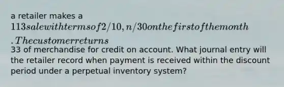 a retailer makes a 113 sale with terms of 2/10, n/30 on the first of the month. The customer returns33 of merchandise for credit on account. What journal entry will the retailer record when payment is received within the discount period under a perpetual inventory system?