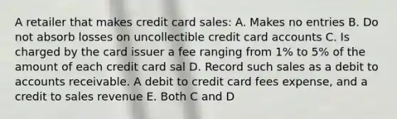 A retailer that makes credit card sales: A. Makes no entries B. Do not absorb losses on uncollectible credit card accounts C. Is charged by the card issuer a fee ranging from 1% to 5% of the amount of each credit card sal D. Record such sales as a debit to accounts receivable. A debit to credit card fees expense, and a credit to sales revenue E. Both C and D