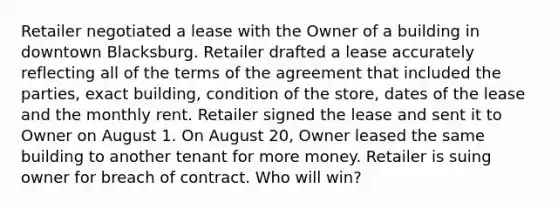 Retailer negotiated a lease with the Owner of a building in downtown Blacksburg. Retailer drafted a lease accurately reflecting all of the terms of the agreement that included the parties, exact building, condition of the store, dates of the lease and the monthly rent. Retailer signed the lease and sent it to Owner on August 1. On August 20, Owner leased the same building to another tenant for more money. Retailer is suing owner for breach of contract. Who will win?