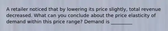 A retailer noticed that by lowering its price slightly, total revenue decreased. What can you conclude about the price elasticity of demand within this price range? Demand is _________