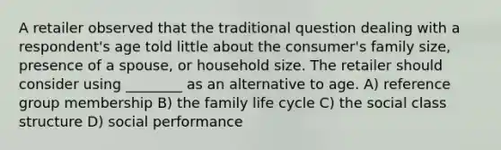 A retailer observed that the traditional question dealing with a respondent's age told little about the consumer's family size, presence of a spouse, or household size. The retailer should consider using ________ as an alternative to age. A) reference group membership B) the family life cycle C) the social class structure D) social performance