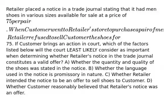 Retailer placed a notice in a trade journal stating that it had men shoes in various sizes available for sale at a price of 75 per pair. When Customer went to Retailer's store to purchase a pair of men's shoes at the advertised price, Retailer refused to sell Customer the shoes for75. If Customer brings an action in court, which of the factors listed below will the court LEAST LIKELY consider as important when determining whether Retailer's notice in the trade journal constitutes a valid offer? A) Whether the quantity and quality of the shoes was stated in the notice. B) Whether the language used in the notice is promissory in nature. C) Whether Retailer intended the notice to be an offer to sell shoes to Customer. D) Whether Customer reasonably believed that Retailer's notice was an offer.