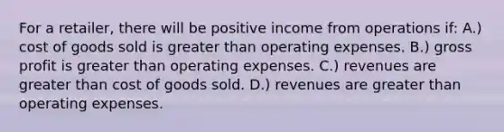 For a​ retailer, there will be positive income from operations​ if: A.) cost of goods sold is greater than operating expenses. B.) gross profit is greater than operating expenses. C.) revenues are greater than cost of goods sold. D.) revenues are greater than operating expenses.