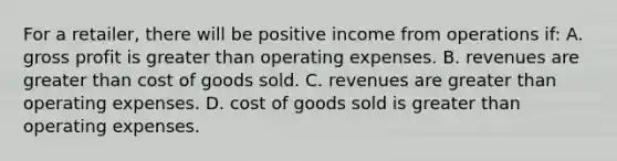 For a​ retailer, there will be positive income from operations​ if: A. gross profit is greater than operating expenses. B. revenues are greater than cost of goods sold. C. revenues are greater than operating expenses. D. cost of goods sold is greater than operating expenses.