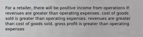 For a retailer, there will be positive income from operations if: revenues are <a href='https://www.questionai.com/knowledge/ktgHnBD4o3-greater-than' class='anchor-knowledge'>greater than</a> operating expenses. cost of goods sold is greater than operating expenses. revenues are greater than cost of goods sold. <a href='https://www.questionai.com/knowledge/klIB6Lsdwh-gross-profit' class='anchor-knowledge'>gross profit</a> is greater than operating expenses