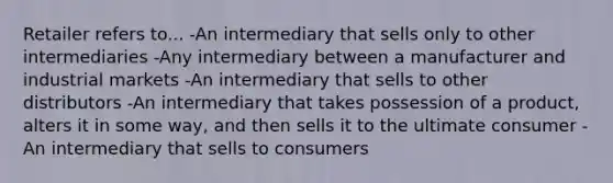 Retailer refers to... -An intermediary that sells only to other intermediaries -Any intermediary between a manufacturer and industrial markets -An intermediary that sells to other distributors -An intermediary that takes possession of a product, alters it in some way, and then sells it to the ultimate consumer -An intermediary that sells to consumers