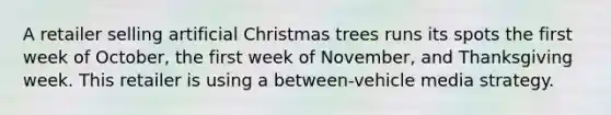 A retailer selling artificial Christmas trees runs its spots the first week of October, the first week of November, and Thanksgiving week. This retailer is using a between-vehicle media strategy.