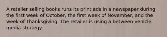 A retailer selling books runs its print ads in a newspaper during the first week of October, the first week of November, and the week of Thanksgiving. The retailer is using a between-vehicle media strategy.