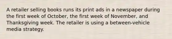 A retailer selling books runs its print ads in a newspaper during the first week of October, the first week of November, and Thanksgiving week. The retailer is using a between-vehicle media strategy.