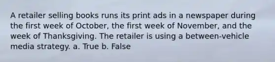 A retailer selling books runs its print ads in a newspaper during the first week of October, the first week of November, and the week of Thanksgiving. The retailer is using a between-vehicle media strategy. a. True b. False