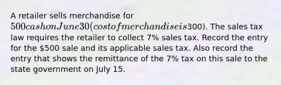 A retailer sells merchandise for 500 cash on June 30 (cost of merchandise is300). The sales tax law requires the retailer to collect 7% sales tax. Record the entry for the 500 sale and its applicable sales tax. Also record the entry that shows the remittance of the 7% tax on this sale to the state government on July 15.