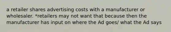 a retailer shares advertising costs with a manufacturer or wholesaler. *retailers may not want that because then the manufacturer has input on where the Ad goes/ what the Ad says