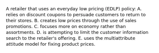 A retailer that uses an everyday low pricing (EDLP) policy: A. relies on discount coupons to persuade customers to return to their stores. B. creates low prices through the use of sales promotions. C. focuses more on economy rather than assortments. D. is attempting to limit the customer information search to the retailer's offering. E. uses the multiattribute attitude model for fixing product prices.