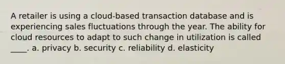 A retailer is using a cloud-based transaction database and is experiencing sales fluctuations through the year. The ability for cloud resources to adapt to such change in utilization is called ____. a. privacy b. security c. reliability d. elasticity