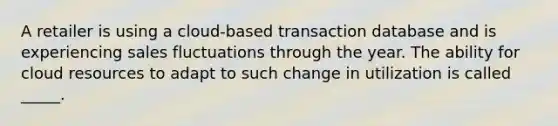 A retailer is using a cloud-based transaction database and is experiencing sales fluctuations through the year. The ability for cloud resources to adapt to such change in utilization is called _____.