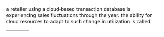 a retailer using a cloud-based transaction database is experiencing sales fluctuations through the year. the ability for cloud resources to adapt to such change in utilization is called __________