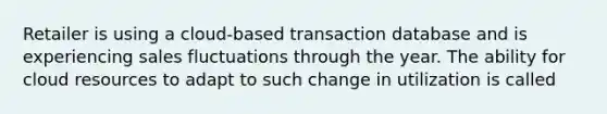 Retailer is using a cloud-based transaction database and is experiencing sales fluctuations through the year. The ability for cloud resources to adapt to such change in utilization is called